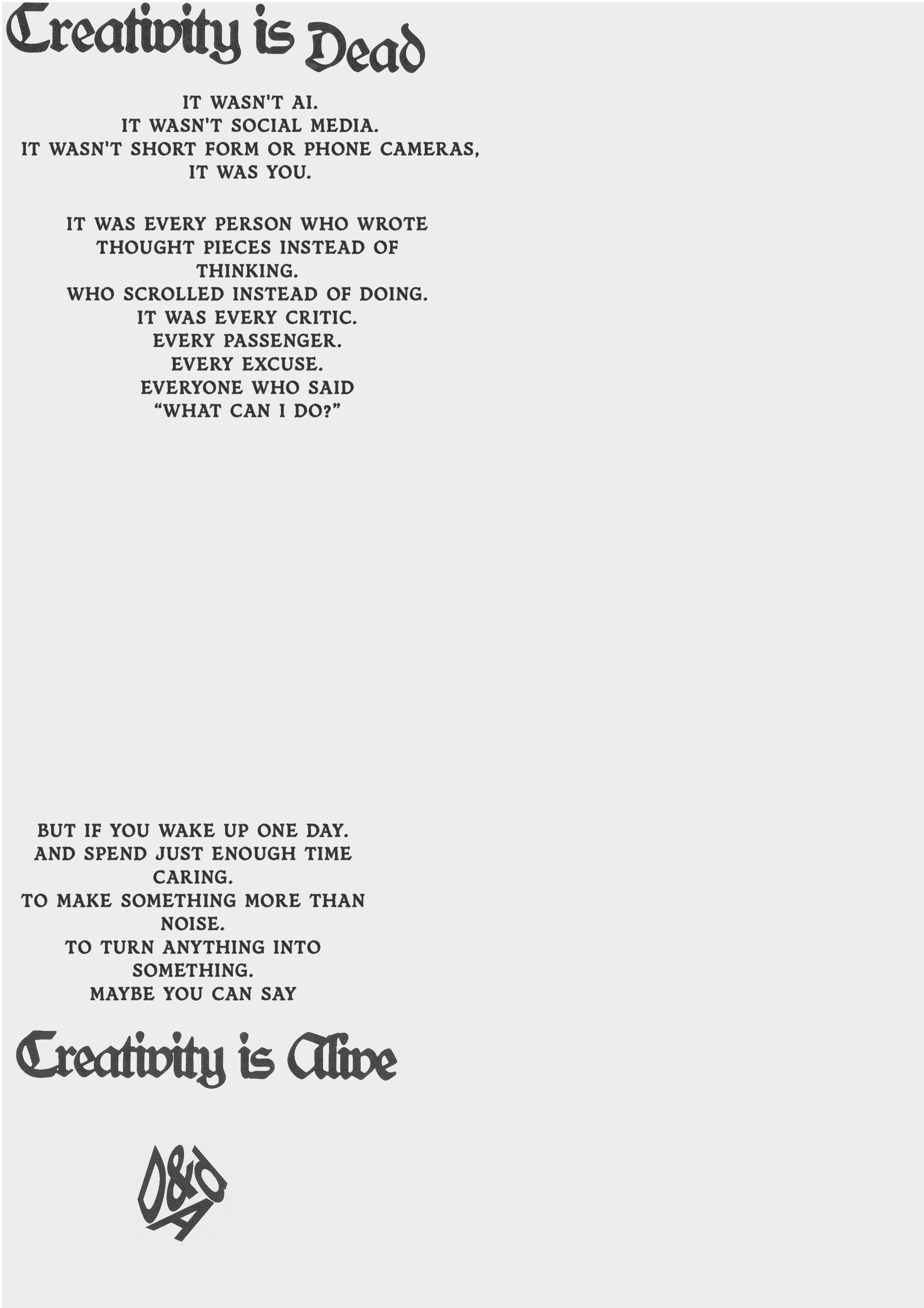 A monochrome image displays a poem in a distressed, gothic-style font. The title "Creativity is Dead" is at the top. The poem reads: "IT WASN'T AI. IT WASN'T SOCIAL MEDIA. IT WASN'T SHORT FORM OR PHONE CAMERAS, IT WAS YOU. IT WAS EVERY PERSON WHO WROTE THOUGHT PIECES INSTEAD OF THINKING. WHO SCROLLED INSTEAD OF DOING. IT WAS EVERY CRITIC. EVERY PASSENGER. EVERY EXCUSE. EVERYONE WHO SAID 'WHAT CAN I DO?' BUT IF YOU WAKE UP ONE DAY. AND SPEND JUST ENOUGH TIME CARING. TO MAKE SOMETHING MORE THAN NOISE. TO TURN ANYTHING INTO SOMETHING. MAYBE YOU CAN SAY 'Creativity is Alive'". Below the last line, there is a small, abstract logo with the letters "D&AD".